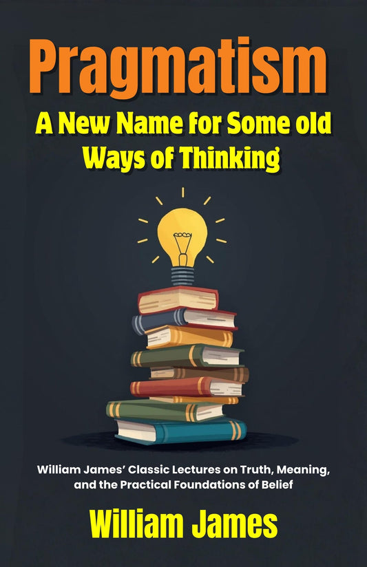 Pragmatism A New Name For Some Old Ways Of Thinking : William James’ Classic Lectures On Truth, Meaning, And The Practical Foundations Of Belief (Classic Philosophy Series)