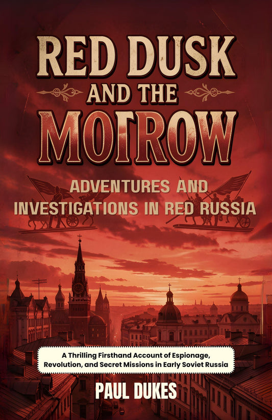 Red Dusk And The Morrow Adventures And Investigations In Red Russia : A Thrilling Firsthand Account Of Espionage, Revolution, And Secret Missions In Early Soviet Russia