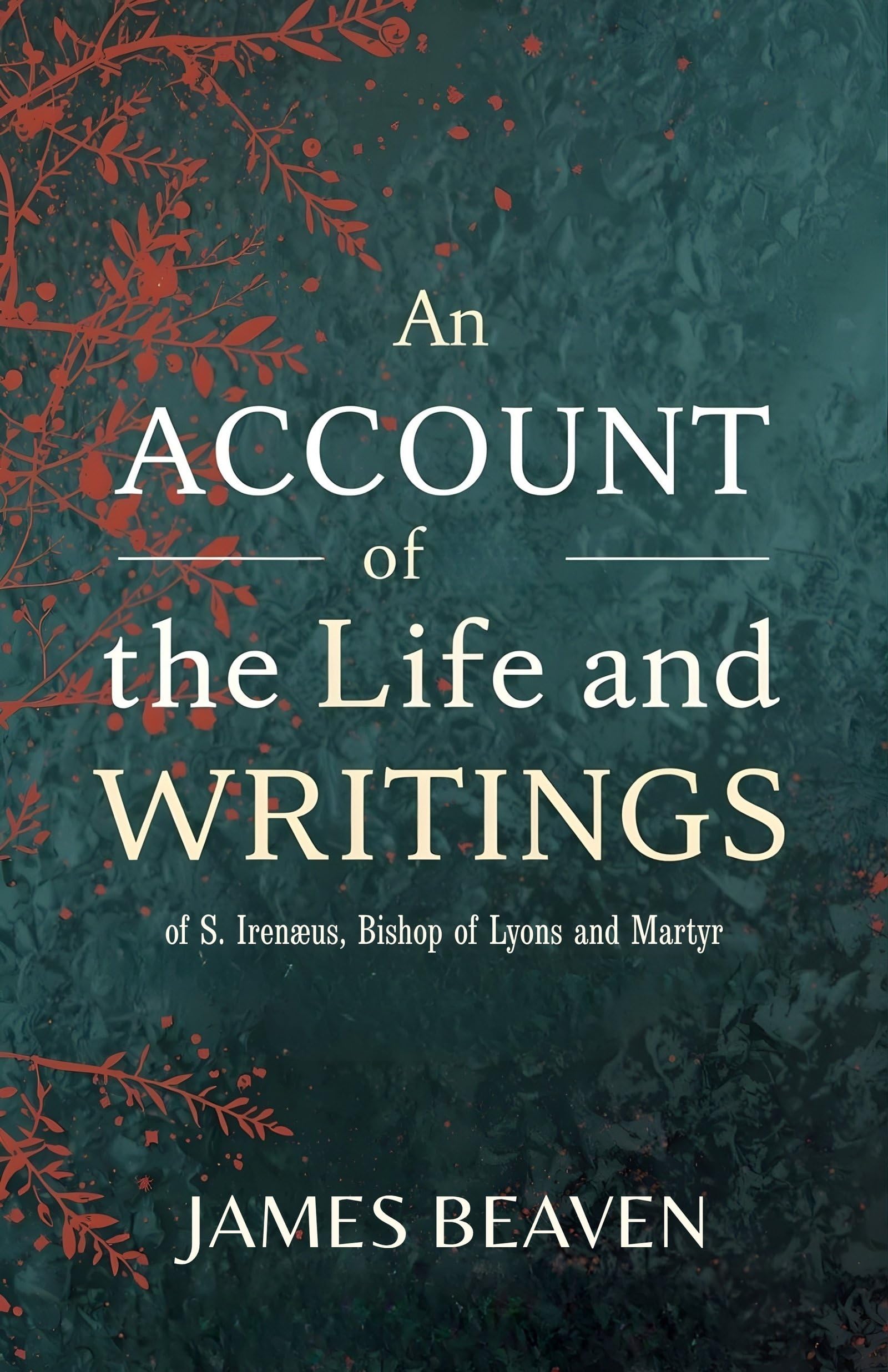 An Account Of The Life And Writings Of S. Irenæus, Bishop Of Lyons And Martyr: Early Christian Theology, Apostolic Tradition, And The Defense Of ... Christian Theology And Patristic Studies)