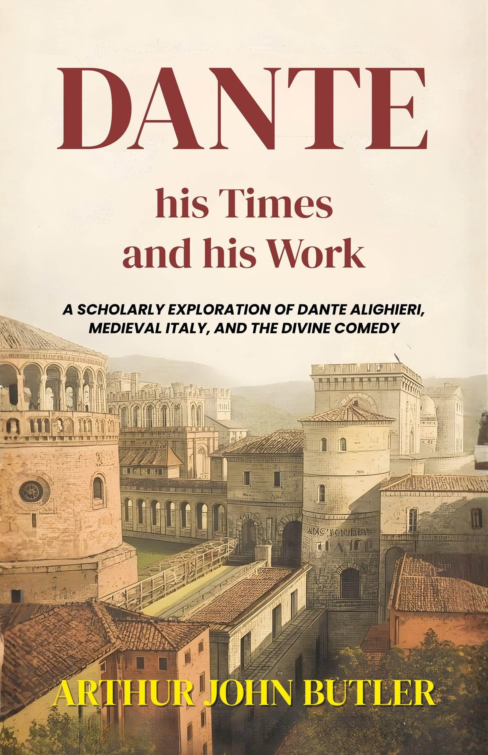 Dante His Times And His Work : A Scholarly Exploration Of Dante Alighieri, Medieval Italy, And The Divine Comedy (Literary Biography And Criticism)