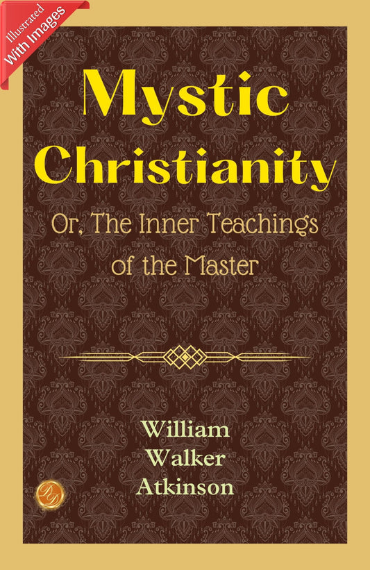 Mystic Christianity; Or, The Inner Teachings Of The Master (Illustrated): William Walker Atkinson'S Illustrated Insights Into Mystic Christianity