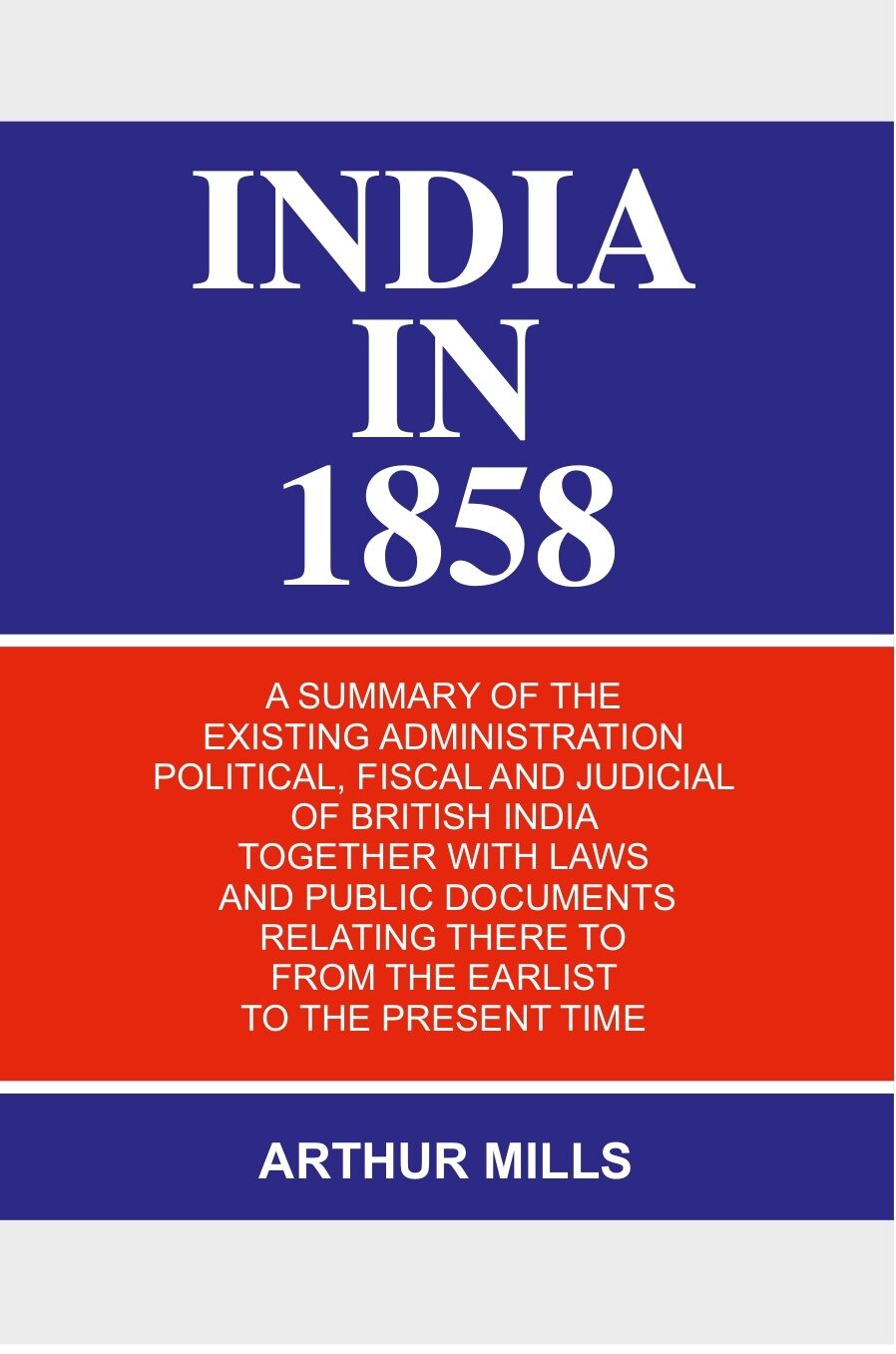 India in 1858: a Summary of the Existing Administration Political, Fiscal and Judicial of British India Together With Laws and Public Documents Relating There to From the Earlist to the Present Time - Gyan Books 