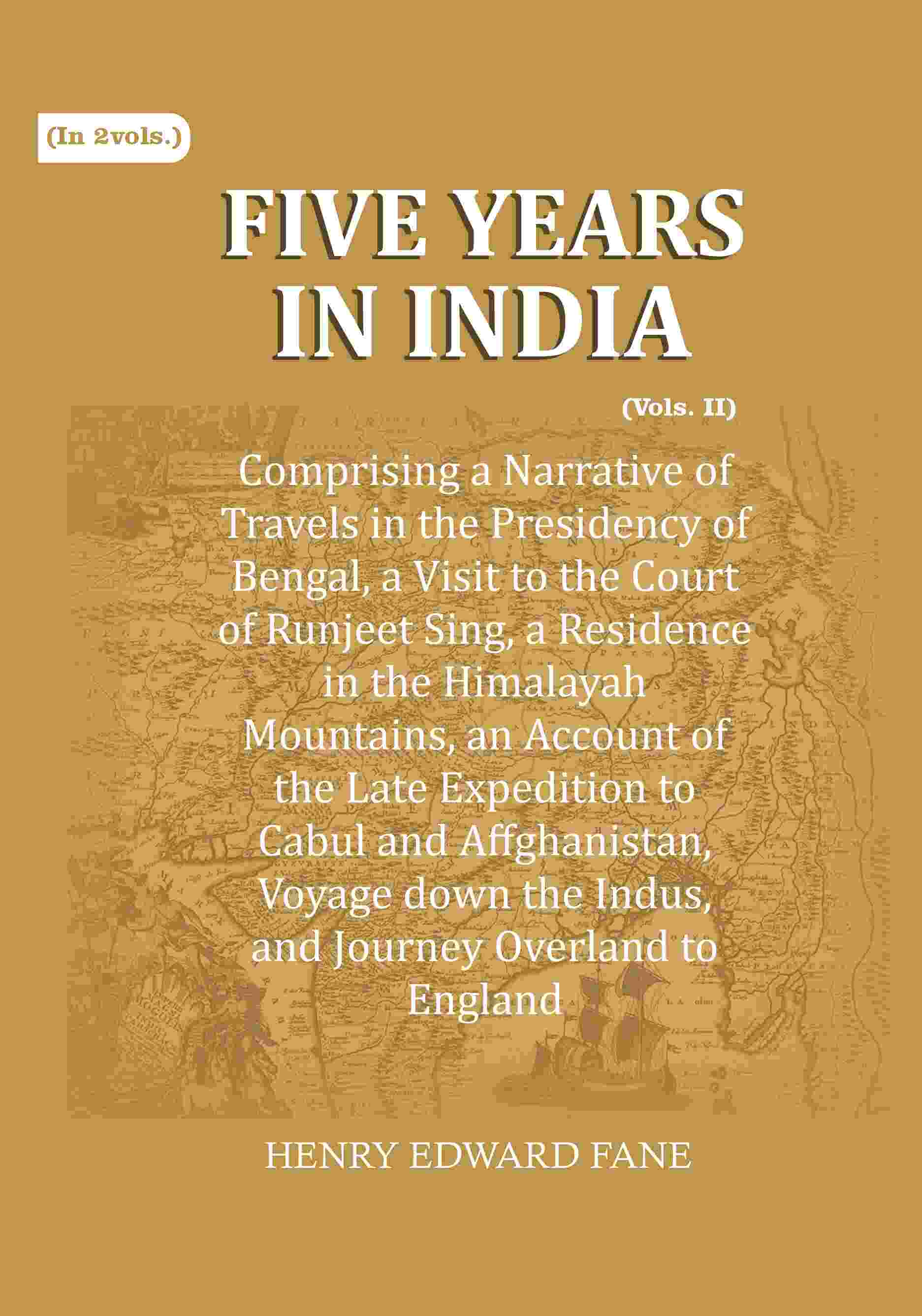 Five Years in India: Comprising a Narrative of Travels in the Presidency of Bengal, a Visit to the Court of Runjeet Sing, a Residence in the Himalayah Mountains, an Account of the Late Expedition to Cabul and Affghanistan, Voyage down the Indus, and Journ
