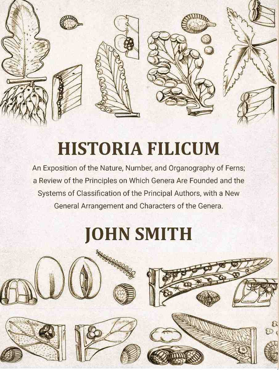 Historia Filicum: An Exposition of the Nature, Number, and Organography of Ferns; a Review of the Principles on Which Genera Are Founded and the Systems of Classification of the Principal Authors, with a New General Arrangement and Characters of the Gener